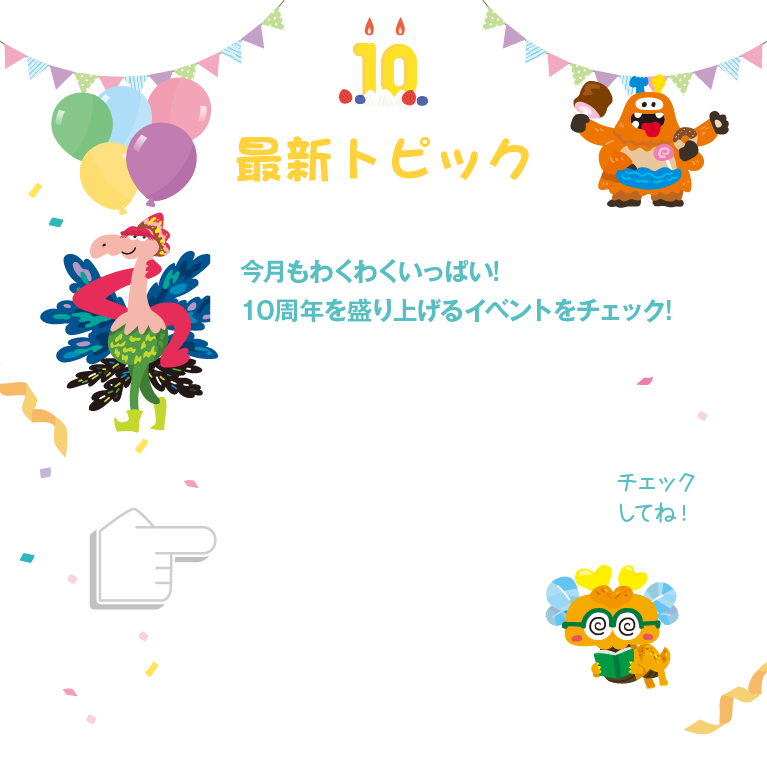 最新トピック 今月もわくわくいっぱい!10周年を盛り上げるイベントをチェック!